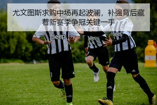尤文图斯求购中场再起波澜，补强背后藏着新赛季争冠关键一手（huatihui）
