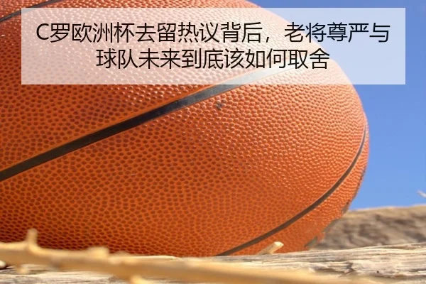 C罗欧洲杯去留热议背后，老将尊严与球队未来到底该如何取舍 - huatihui